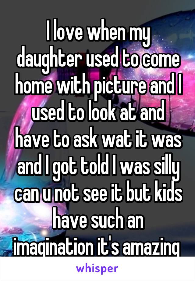 I love when my daughter used to come home with picture and I used to look at and have to ask wat it was and I got told I was silly can u not see it but kids have such an imagination it's amazing 