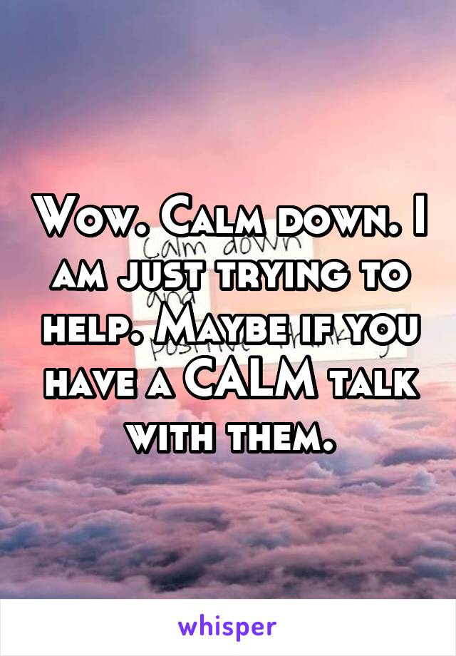 Wow. Calm down. I am just trying to help. Maybe if you have a CALM talk with them.
