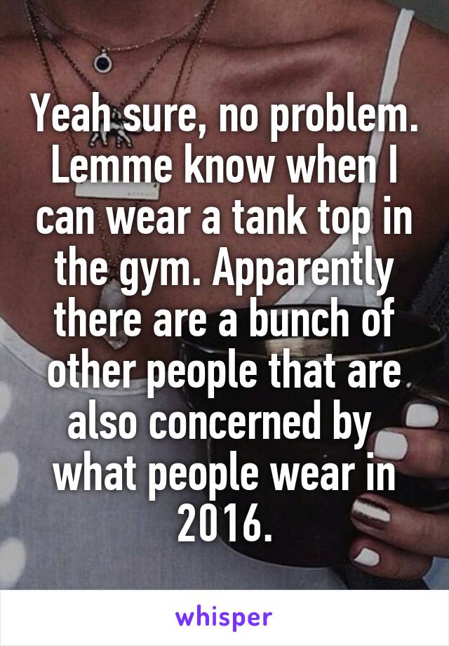 Yeah sure, no problem. Lemme know when I can wear a tank top in the gym. Apparently there are a bunch of other people that are also concerned by  what people wear in 2016.
