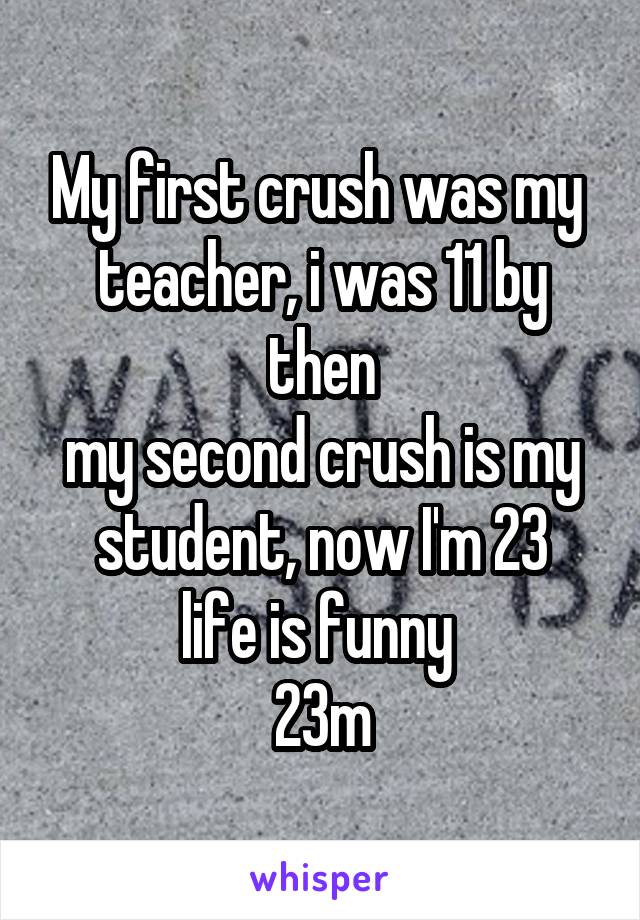 My first crush was my  teacher, i was 11 by then
my second crush is my student, now I'm 23
life is funny 
23m