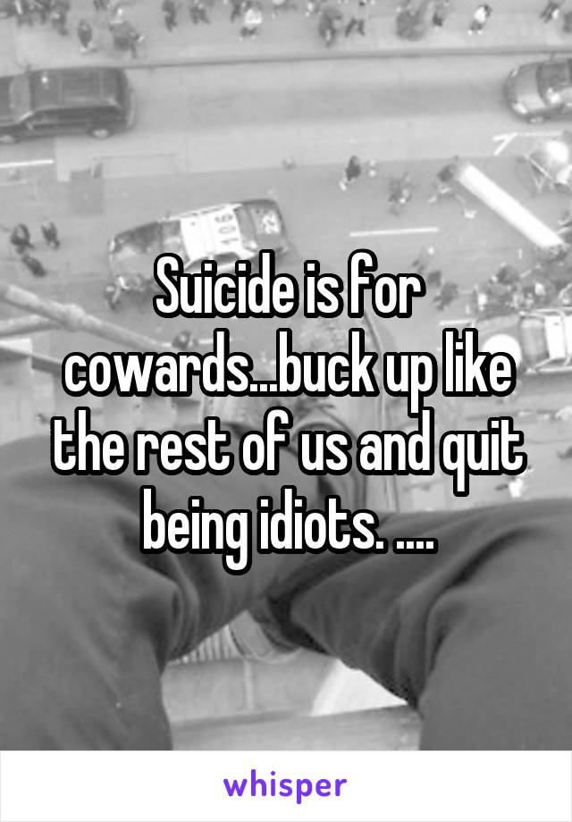 Suicide is for cowards...buck up like the rest of us and quit being idiots. ....