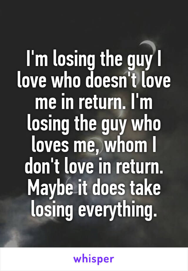 I'm losing the guy I love who doesn't love me in return. I'm losing the guy who loves me, whom I don't love in return. Maybe it does take losing everything.