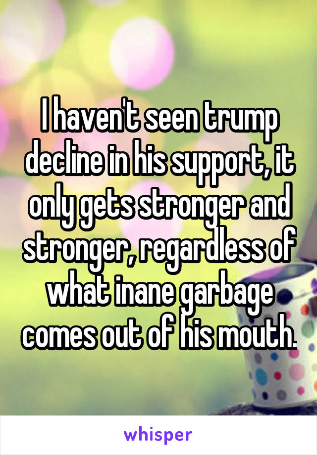 I haven't seen trump decline in his support, it only gets stronger and stronger, regardless of what inane garbage comes out of his mouth.