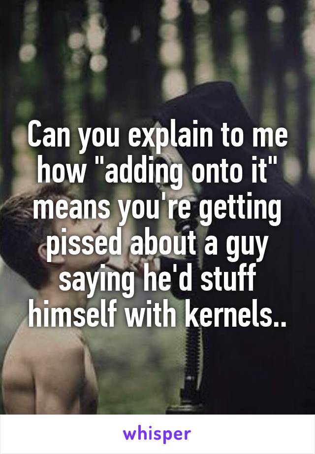 Can you explain to me how "adding onto it" means you're getting pissed about a guy saying he'd stuff himself with kernels..