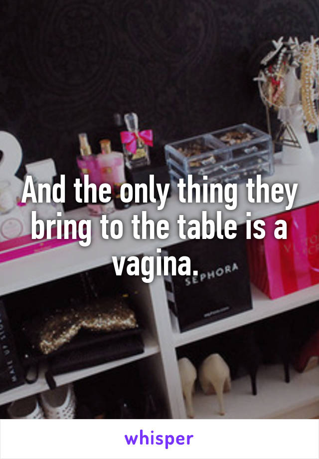 And the only thing they bring to the table is a vagina. 