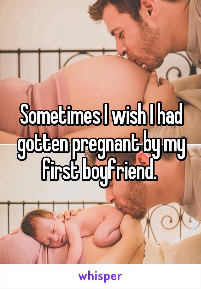 Sometimes I wish I had gotten pregnant by my first boyfriend. 