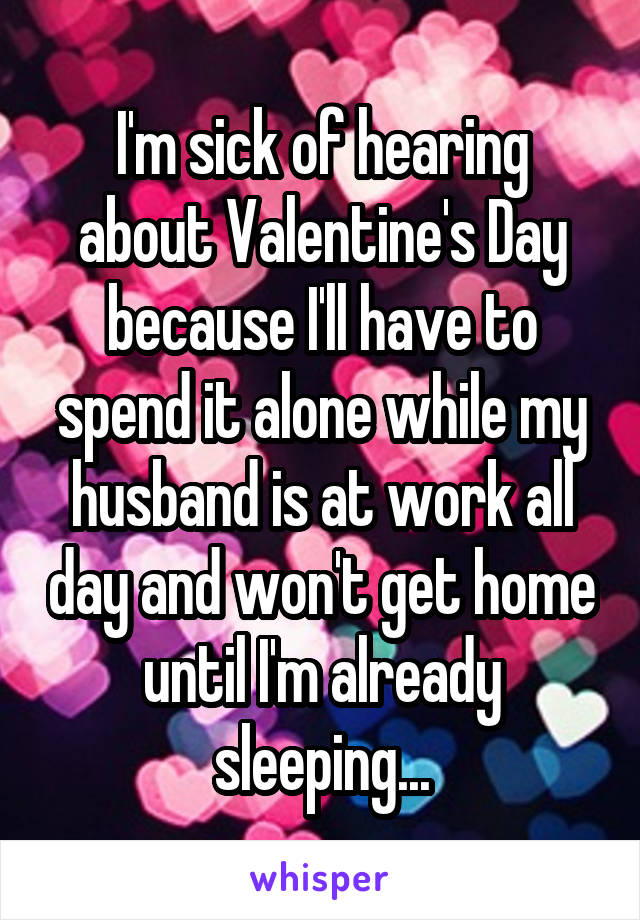 I'm sick of hearing about Valentine's Day because I'll have to spend it alone while my husband is at work all day and won't get home until I'm already sleeping...
