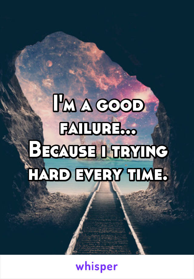 I'm a good failure...
Because i trying hard every time.