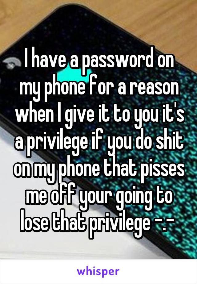 I have a password on my phone for a reason when I give it to you it's a privilege if you do shit on my phone that pisses me off your going to lose that privilege -.- 