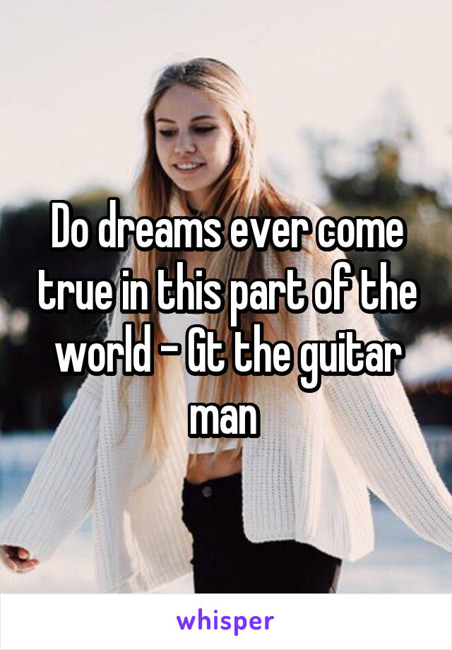 Do dreams ever come true in this part of the world - Gt the guitar man 