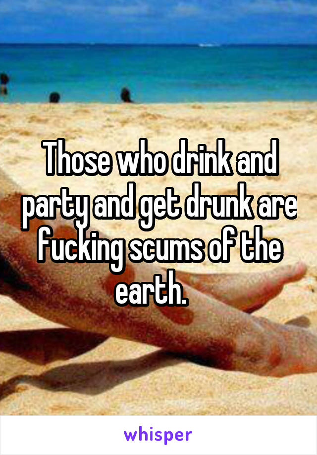 Those who drink and party and get drunk are fucking scums of the earth.   