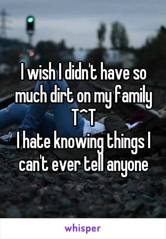 I wish I didn't have so much dirt on my family T^T
I hate knowing things I can't ever tell anyone