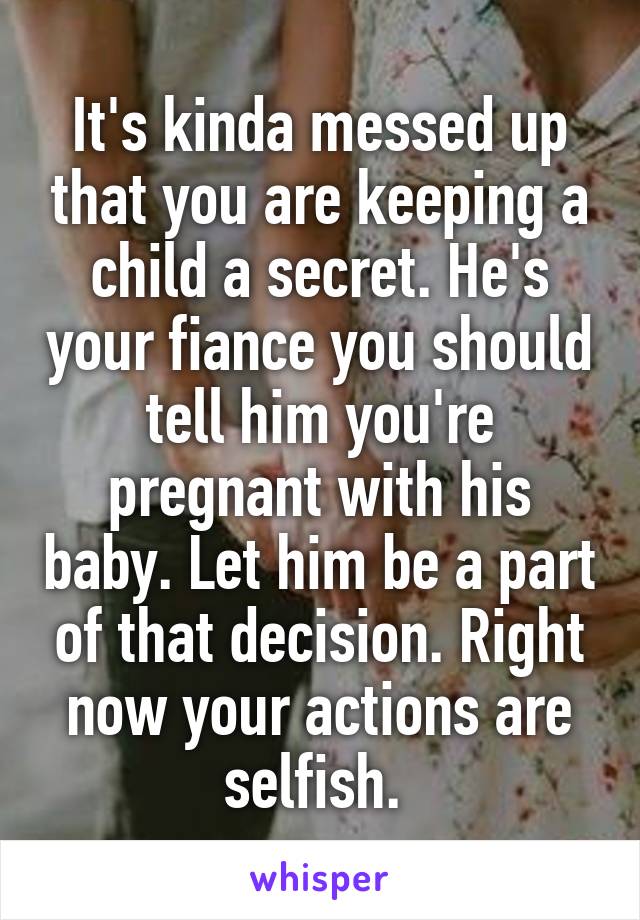 It's kinda messed up that you are keeping a child a secret. He's your fiance you should tell him you're pregnant with his baby. Let him be a part of that decision. Right now your actions are selfish. 
