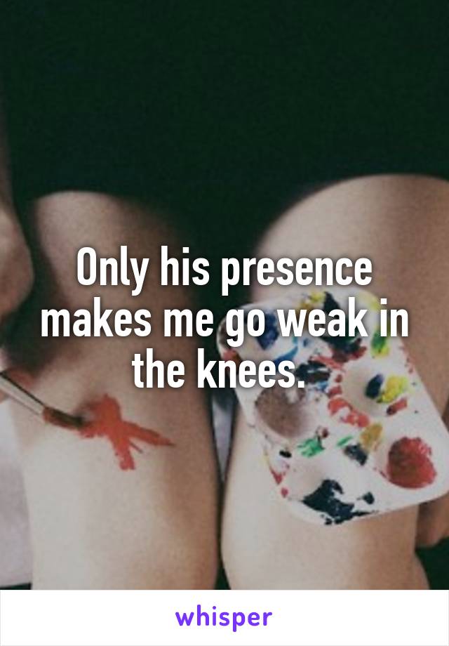 Only his presence makes me go weak in the knees. 