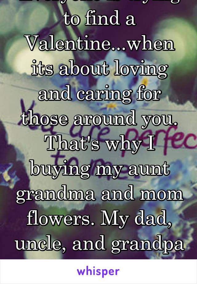 Everyone is trying to find a Valentine...when its about loving and caring for those around you. That's why I buying my aunt grandma and mom flowers. My dad, uncle, and grandpa get video games & tools!
