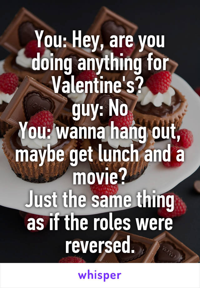 You: Hey, are you doing anything for Valentine's? 
guy: No
You: wanna hang out, maybe get lunch and a movie?
Just the same thing as if the roles were reversed.