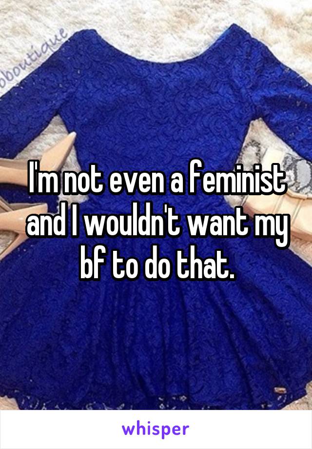 I'm not even a feminist and I wouldn't want my bf to do that.