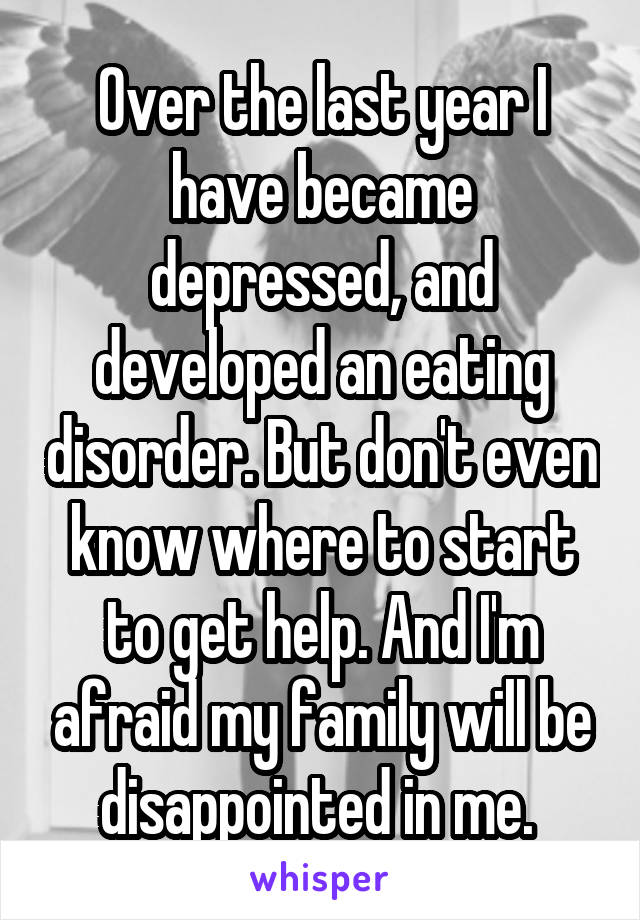 Over the last year I have became depressed, and developed an eating disorder. But don't even know where to start to get help. And I'm afraid my family will be disappointed in me. 
