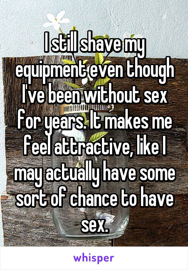 I still shave my equipment even though I've been without sex for years. It makes me feel attractive, like I may actually have some sort of chance to have sex.