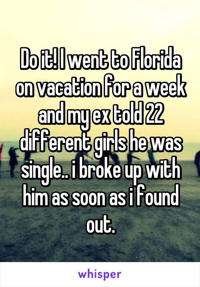 Do it! I went to Florida on vacation for a week and my ex told 22 different girls he was single.. i broke up with him as soon as i found out.