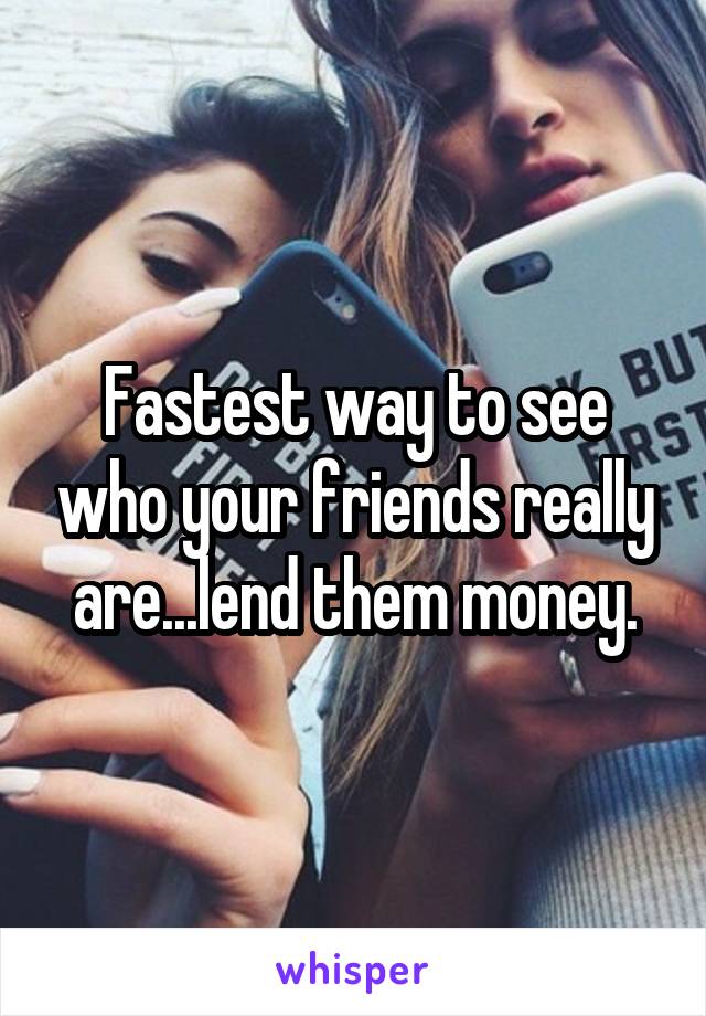 Fastest way to see who your friends really are...lend them money.