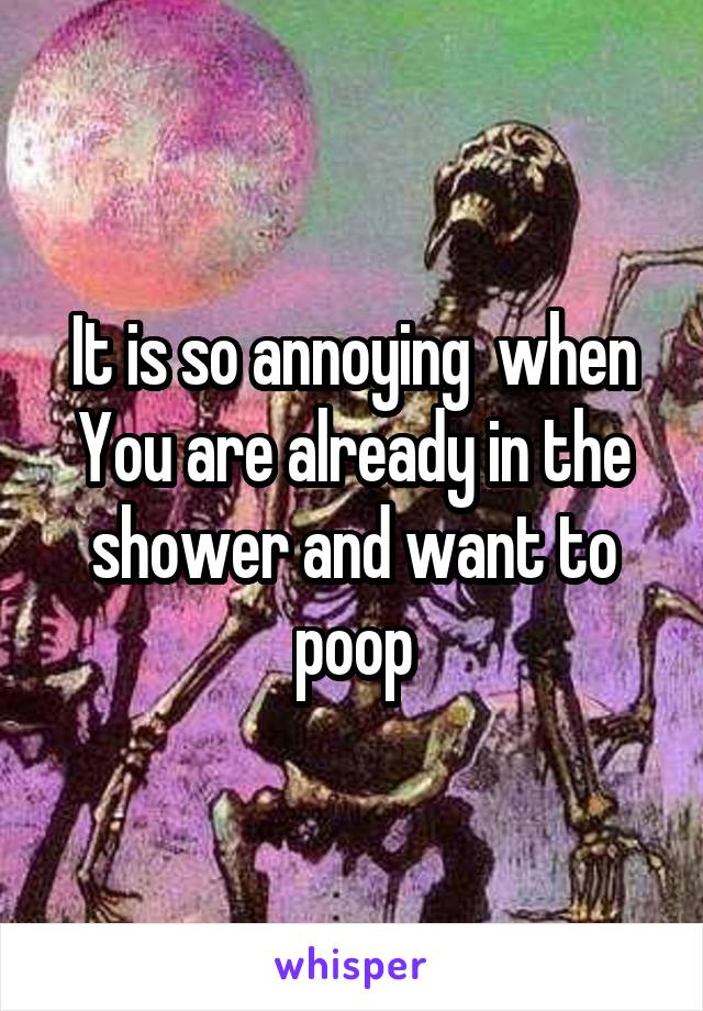 It is so annoying  when You are already in the shower and want to poop