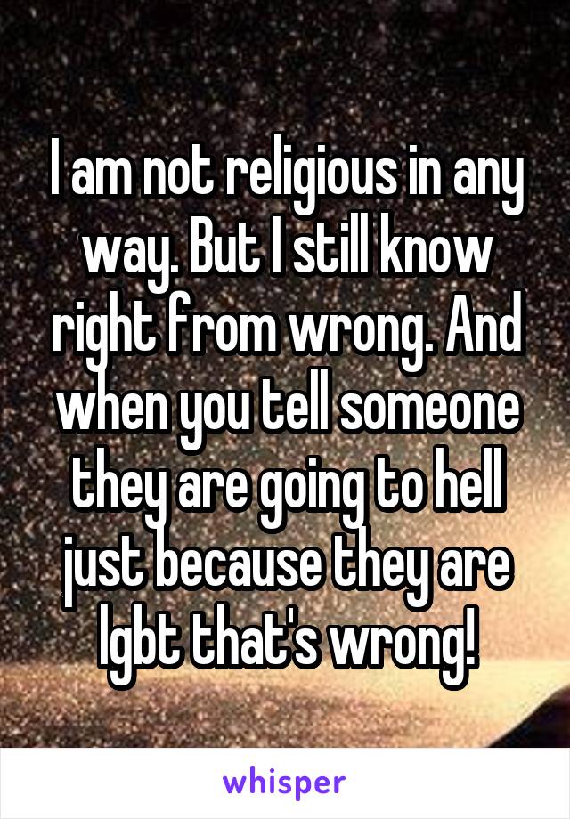 I am not religious in any way. But I still know right from wrong. And when you tell someone they are going to hell just because they are lgbt that's wrong!