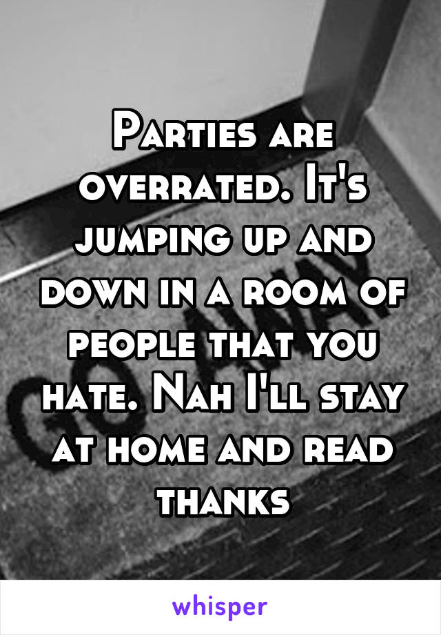 Parties are overrated. It's jumping up and down in a room of people that you hate. Nah I'll stay at home and read thanks