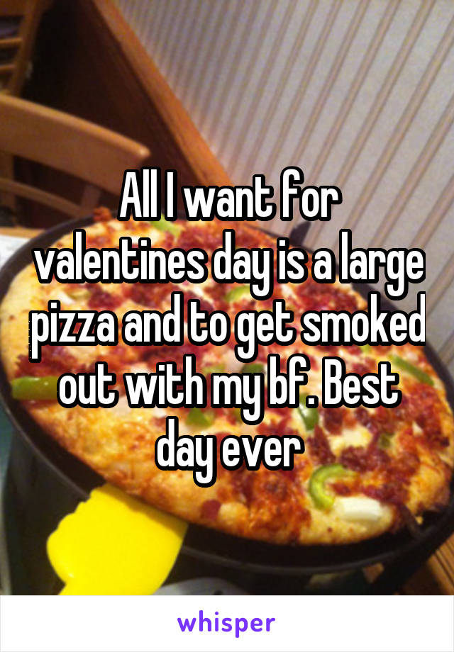 All I want for valentines day is a large pizza and to get smoked out with my bf. Best day ever