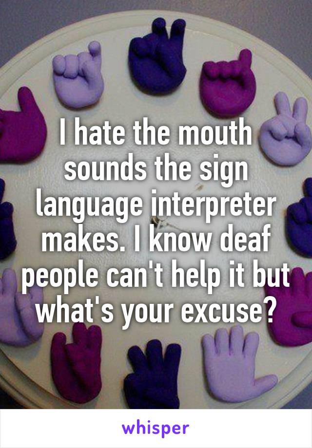 I hate the mouth sounds the sign language interpreter makes. I know deaf people can't help it but what's your excuse?