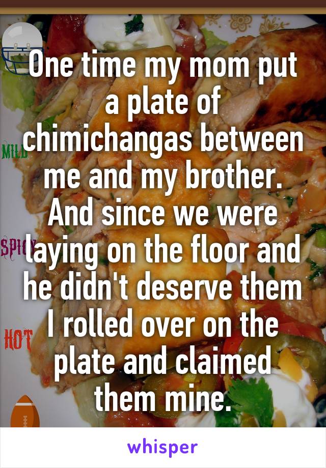 One time my mom put a plate of chimichangas between me and my brother. And since we were laying on the floor and he didn't deserve them I rolled over on the plate and claimed them mine.