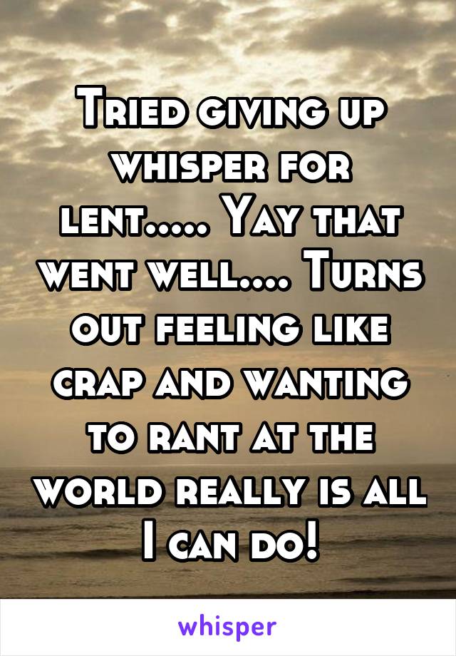 Tried giving up whisper for lent..... Yay that went well.... Turns out feeling like crap and wanting to rant at the world really is all I can do!