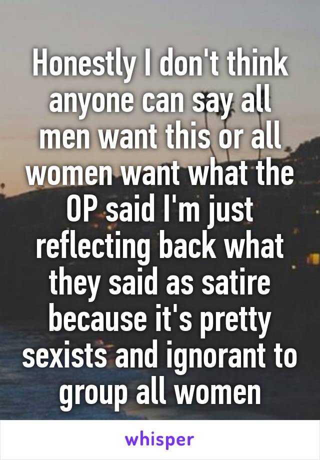 Honestly I don't think anyone can say all men want this or all women want what the OP said I'm just reflecting back what they said as satire because it's pretty sexists and ignorant to group all women