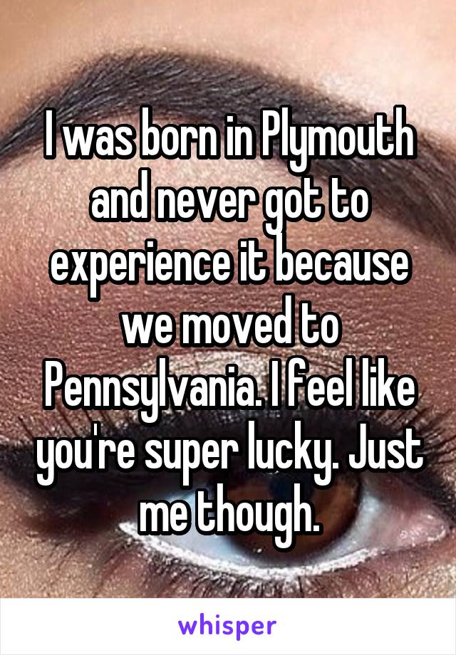 I was born in Plymouth and never got to experience it because we moved to Pennsylvania. I feel like you're super lucky. Just me though.