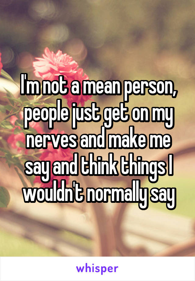 I'm not a mean person, people just get on my nerves and make me say and think things I wouldn't normally say