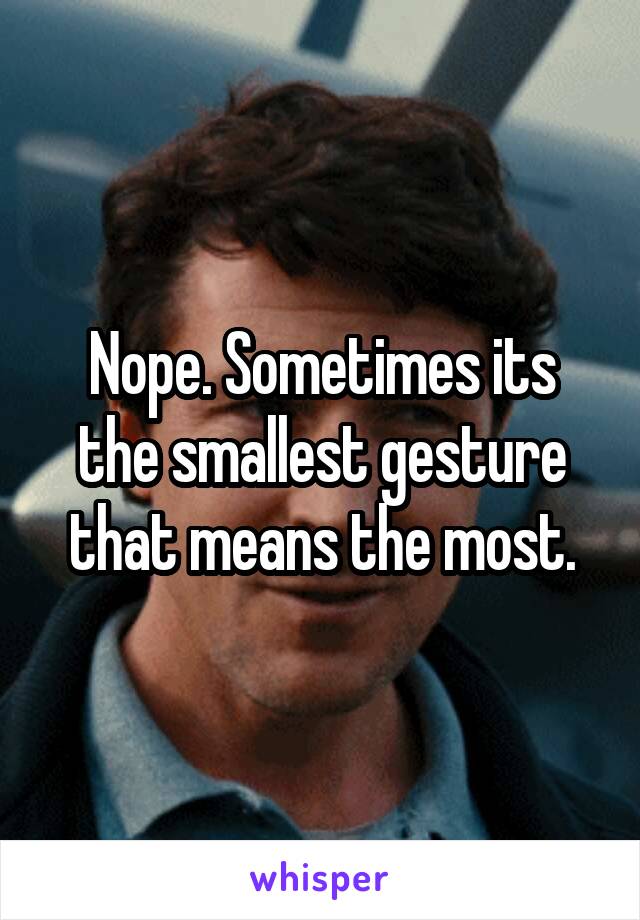 Nope. Sometimes its the smallest gesture that means the most.