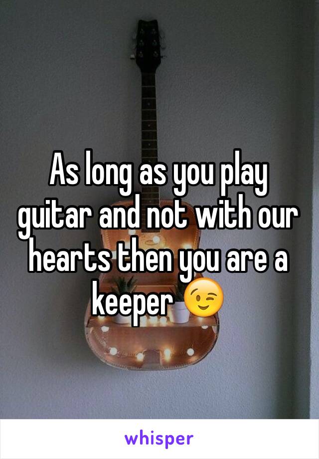 As long as you play guitar and not with our hearts then you are a keeper 😉