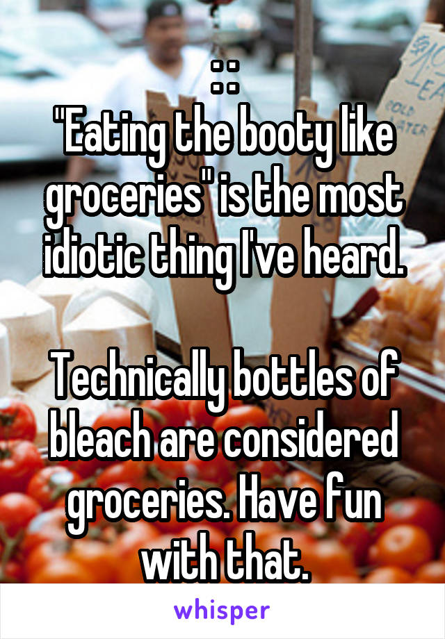 : :
"Eating the booty like groceries" is the most idiotic thing I've heard.

Technically bottles of bleach are considered groceries. Have fun with that.