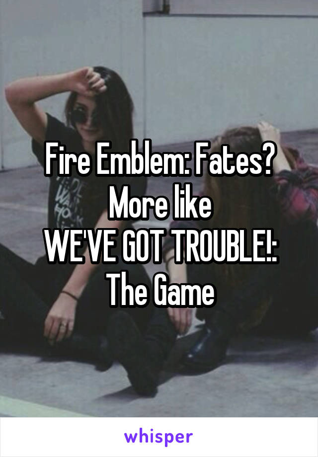 Fire Emblem: Fates?
More like
WE'VE GOT TROUBLE!: The Game