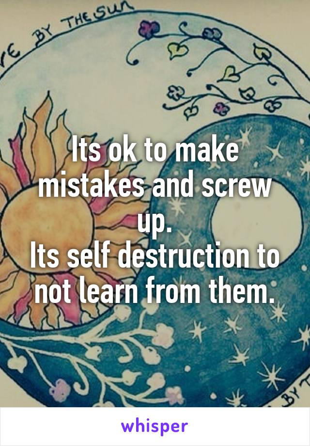 Its ok to make mistakes and screw up.
Its self destruction to not learn from them.
