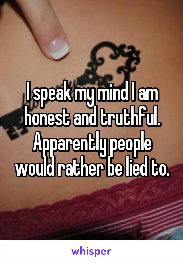I speak my mind I am honest and truthful. Apparently people would rather be lied to.