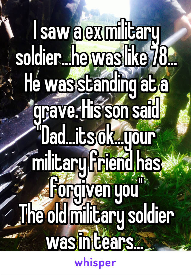 I saw a ex military soldier...he was like 78...
He was standing at a grave. His son said "Dad...its ok...your military friend has forgiven you"
The old military soldier was in tears... 