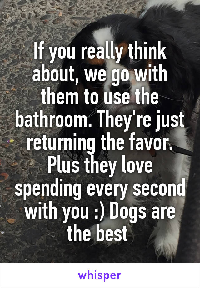 If you really think about, we go with them to use the bathroom. They're just returning the favor. Plus they love spending every second with you :) Dogs are the best 