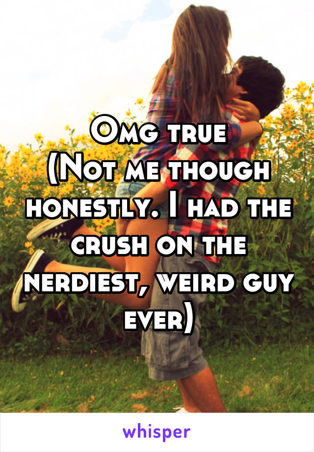 Omg true
(Not me though honestly. I had the crush on the nerdiest, weird guy ever)