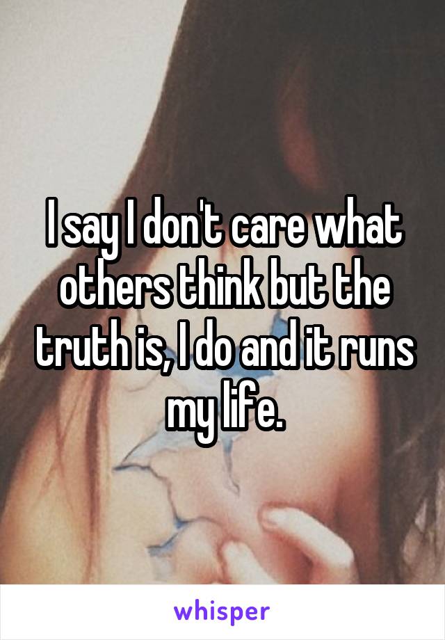 I say I don't care what others think but the truth is, I do and it runs my life.