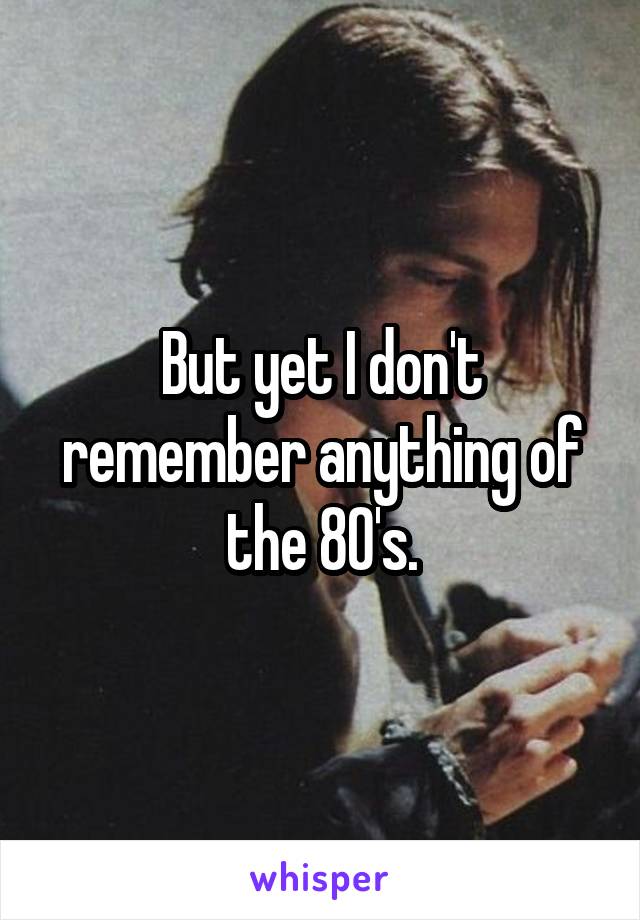 But yet I don't remember anything of the 80's.