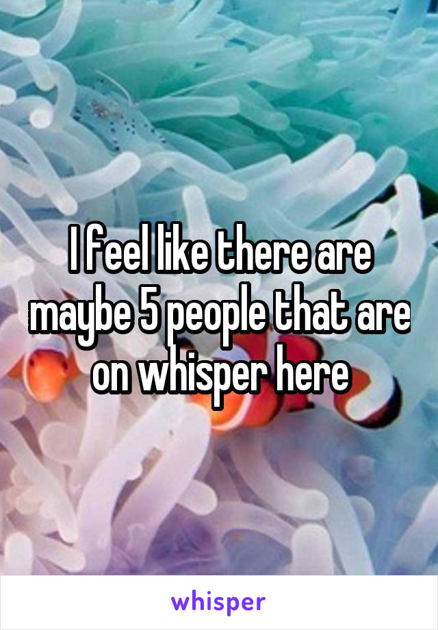 I feel like there are maybe 5 people that are on whisper here
