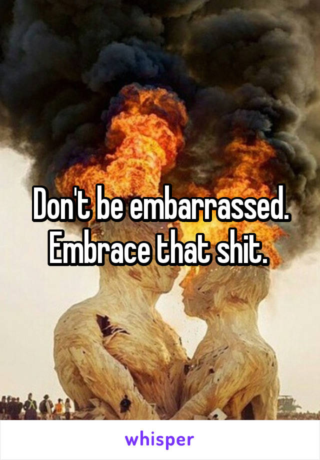 Don't be embarrassed. Embrace that shit. 