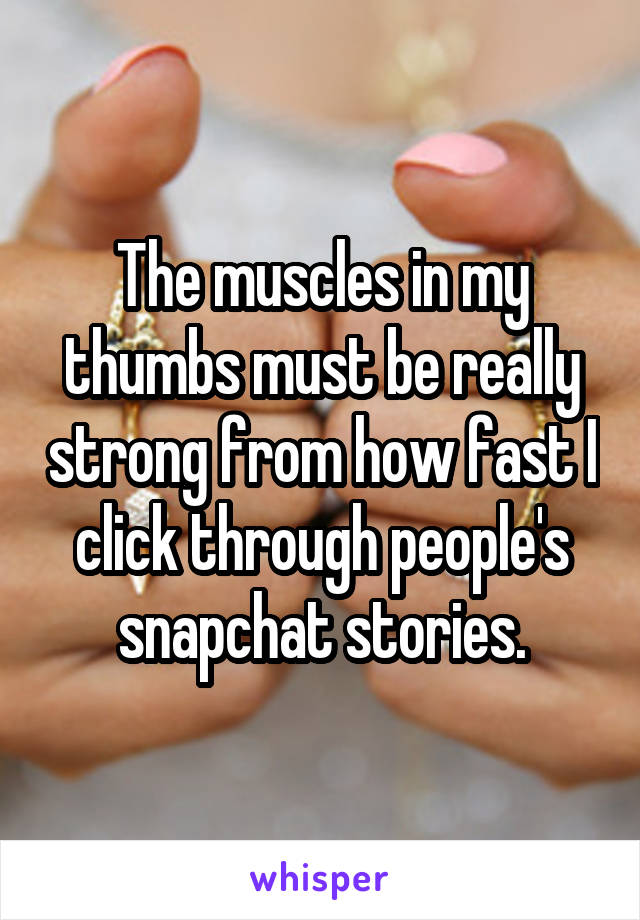 The muscles in my thumbs must be really strong from how fast I click through people's snapchat stories.