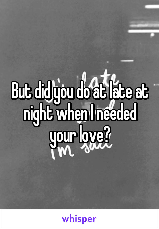 But did you do at late at night when I needed your love?